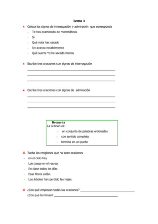 Tema 3
♣ Coloca los signos de interrogación y admiración que corresponda
− Te has examinado de matemáticas
− Si
− Qué nota has sacado
− Un avanza notablemente
− Qué suerte Yo he sacado menos
♣ Escribe tres oraciones con signos de interrogación
_______________________________________________________
_______________________________________________________
_______________________________________________________
♣ Escribe tres oraciones con signos de admiración
_______________________________________________________
_______________________________________________________
_______________________________________________________
Recuerda
La oración es:
- un conjunto de palabras ordenadas
- con sentido completo
- termina en un punto
Tacha los renglones que no sean oraciones
- en el cielo hay
- Luis juega en el recreo.
- En clase todos los días
- Esas flores están.
- Los árboles han perdido las hojas.
¿Con qué empiezan todas las oraciones? __________________________________
¿Con qué terminan? ________________________________________
 