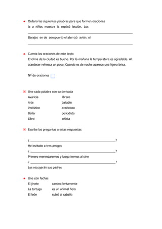 ♣ Ordena las siguientes palabras para que formen oraciones
la a niños maestra la explicó lección. Los
________________________________________________________________
Barajas en de aeropuerto el aterrizó avión. el
________________________________________________________________
♣ Cuenta las oraciones de este texto
El clima de la ciudad es bueno. Por la mañana la temperatura es agradable. Al
atardecer refresca un poco. Cuando es de noche aparece una ligera brisa.
Nº de oraciones
Une cada palabra con su derivada
Avaricia librero
Arte bailable
Periódico avaricioso
Bailar periodista
Libro artista
Escribe las preguntas a estas respuestas
¿ ____________________________________________________?
He invitado a tres amigos
¿ ____________________________________________________?
Primero merendaremos y luego iremos al cine
¿ ____________________________________________________?
Les recogerán sus padres
♣ Une con fechas
El jinete camina lentamente
La tortuga es un animal fiero
El león subió al caballo
 