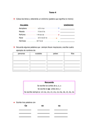 Tema 4
Coloca las letras y obtendrás un sinónimo (palabra que significa lo mismo)
PALABRA SINÓNIMO
Aeroplano v ó i n a _______________
Maceta i t e s t o _______________
Perfume r m a o a _______________
Parar e t n e d r e _______________
Hermoso b l l o e _______________
Recuerda algunas palabras que siempre llevan mayúscula y escribe cuatro
ejemplos de nombres de:
personas ciudades países Ríos
________________
________________
________________
________________
________________
________________
________________
________________
________________
________________
________________
________________
________________
________________
________________
________________
Recuerda
Se escribe la c antes de a, o, u
Se escribe la qu antes de e, i
Se escribe siempre c en cra, cre, cri, cro, cru cla, cle, cli, clo, clu
♣ Escribe tres palabras con
Ca co cu
__________ __________ ___________
__________ __________ ___________
__________ __________ ___________
 