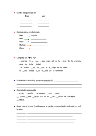 ♣ Escribe tres palabras con
Que qui
____________ ___________
____________ ___________
____________ ___________
♣ Continúa como en el ejemplo
Boca boquita
Peca ________________
Flaco _________________
Muñeca ________________
Chico _______________
Completa con “Z” o “C”
__acarías hi__o una __asa espe__ial en la __ima de la montaña
para ver toda __iudad.
De pronto ¡__as! Se __ayó el a__ulejo de la pared.
El __ielo estaba a__ul os__uro po la tormenta.
♣ ¿Recuerdas cuando hay que poner mayúscula? _________________________
___________________________________________________________________
___________________________________________________________________
♣ Coloca la letra adecuada
__ntonio, __ontaña, __amzanares, __erro, __adrid
__i primo __arlos __ugaba con mi tía __uisa. __añana iré al colegio
__aldeluz.
♣ Busca en una lectura 5 palabras que se escriba con mayúsculas indicando por qué
la llevan
__________ ________________________________________________________
__________ ____________________________________________________
___________ _______________________________________________________
____________ ____________________________________________________
 