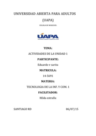 UNIVERSIDAD ABIERTA PARA ADULTOS
(UAPA)
ESCUELA DE NEGOCIOS
TEMA:
ACTIVIDADES DE LA UNIDAD 1
PARTICIPANTE:
Eduardo v sarita
MATRICULA:
14-5691
MATERIA:
TECNOLOGIA DE LA INF. Y COM. 1
FACILITADOR:
Hilda estralla
SANTIAGO RD 06/07/15
 