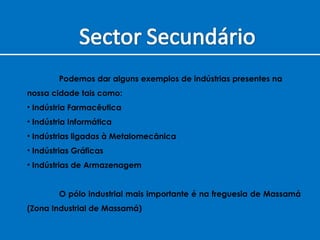Podemos dar alguns exemplos de indústrias presentes na  nossa cidade tais como: Indústria Farmacêutica Indústria Informática Indústrias ligadas à Metalomecânica Indústrias Gráficas Indústrias de Armazenagem  O pólo industrial mais importante é na freguesia de Massamá (Zona Industrial de Massamá) 
