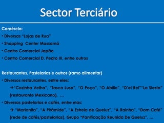 Comércio: Diversas “Lojas de Rua” Shopping  Center Massamá Centro Comercial Japão Centro Comercial D. Pedro III, entre outros Restaurantes, Pastelarias e outros (ramo alimentar) Diversos restaurantes, entre eles: “ Cozinha Velha”, “Tasca Lusa”, “O Poço”, “O Abílio”, “D’el Rei”“La Siesta” (restaurante Mexicano),  … Diversas pastelarias e cafés, entre elas:   “ Marianita”, “A Pirâmide”, “A Estrela de Queluz”, “A Rainha”, “Dom Café” (rede de cafés/pastelarias), Grupo “Panificação Reunida De Queluz”, … 