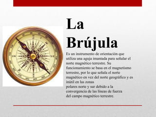 La
BrújulaEs un instrumento de orientación que
utiliza una aguja imantada para señalar el
norte magnético terrestre. Su
funcionamiento se basa en el magnetismo
terrestre, por lo que señala el norte
magnético en vez del norte geográfico y es
inútil en las zonas
polares norte y sur debido a la
convergencia de las líneas de fuerza
del campo magnético terrestre.
 
