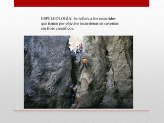 ESPELEOLOGÍA: Se refiere a los recorridos
que tienen por objetivo incursionar en cavernas
sin fines científicos.
 