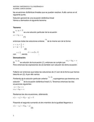 MATERIA: MATEMATICA Y SU ENSEÑANZA III
ALUMNA: GARCIA DAIANA
las ecuaciones diofánticas lineales que se puedan resolver. A ello vamos en el
siguiente punto.
Solución general de una ecuación diofántica lineal
Vamos a demostrar el siguiente teorema:
Teorema:
Si es una solución particular de la ecuación
(1)
entonces todas las soluciones enteras de la misma son de la forma:
(2)
con , siendo .
Demostración:
Si es solución de la ecuación (1), entonces se cumple que .
Pero entonces las expresiones de (2) también son solución de dicha ecuación:
Faltaría ver entonces que todas las soluciones de (1) son de la forma que hemos
descrito en (2). A por ello vamos:
Partiendo de la solución particular anterior , supongamos que tenemos una
solución de la ecuación diofántica lineal (1). Tenemos entonces las dos
ecuaciones siguientes:
Restamos las dos ecuaciones, obteniendo
Pasando el segundo sumando al otro miembro de la igualdad llegamos a
(3)
5
 