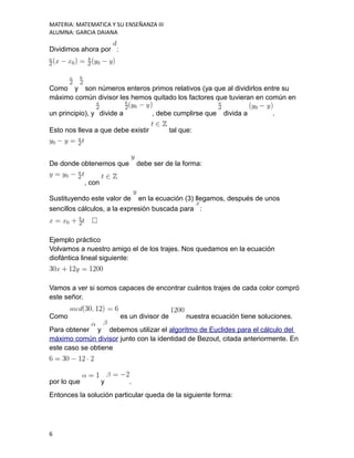 MATERIA: MATEMATICA Y SU ENSEÑANZA III
ALUMNA: GARCIA DAIANA
Dividimos ahora por :
Como y son números enteros primos relativos (ya que al dividirlos entre su
máximo común divisor les hemos quitado los factores que tuvieran en común en
un principio), y divide a , debe cumplirse que divida a .
Esto nos lleva a que debe existir tal que:
De donde obtenemos que debe ser de la forma:
, con
Sustituyendo este valor de en la ecuación (3) llegamos, después de unos
sencillos cálculos, a la expresión buscada para :
Ejemplo práctico
Volvamos a nuestro amigo el de los trajes. Nos quedamos en la ecuación
diofántica lineal siguiente:
Vamos a ver si somos capaces de encontrar cuántos trajes de cada color compró
este señor.
Como es un divisor de nuestra ecuación tiene soluciones.
Para obtener y debemos utilizar el algoritmo de Euclides para el cálculo del
máximo común divisor junto con la identidad de Bezout, citada anteriormente. En
este caso se obtiene
por lo que y .
Entonces la solución particular queda de la siguiente forma:
6
 