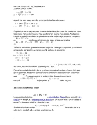 MATERIA: MATEMATICA Y SU ENSEÑANZA III
ALUMNA: GARCIA DAIANA
A partir de esto ya es sencillo encontrar todas las soluciones:
En principio estas expresiones nos dan todas las soluciones del problema, pero
todavía no hemos terminado. Hay que tener en cuenta más cosas. Analizando
los datos obtenidos sabemos que el número de trajes negros que ha comprado
es , por lo que el número de trajes grises comprados
es .
Teniendo en cuenta que el número de trajes de cada tipo comprados por nuestro
amigo debe ser positivo y menor que 12 se tiene lo siguiente:
Por tanto, los únicos valores posibles para son .
Pero el enunciado también decía que ha comprado el mínimo número de trajes
grises posibles. Probando con los valores anteriores esta condición se cumple
para . En consecuencia el protagonista de nuestro problema
compró trajes grises y trajes negros.
3)Ecuación diofántica lineal
La ecuación diofántica o identidad de Bézout tiene solución si y
solo si d = mcd(A, B) (máximo común divisor) es un divisor de C. En ese caso la
ecuación tiene una infinidad de soluciones.
Similarmente la ecuación tiene solución si y
solo si d = mcd(a1, a2,...,an) es un divisor de C.
7
 