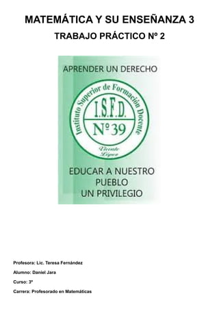 MATEMÁTICA Y SU ENSEÑANZA 3
TRABAJO PRÁCTICO Nº 2
Profesora: Lic. Teresa Fernández
Alumno: Daniel Jara
Curso: 3º
Carrera: Profesorado en Matemáticas
 