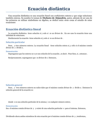 Ecuación diofántica
Una ecuación diofántica es una ecuación lineal con coeﬁcientes enteros y que exige soluciones
también enteras. Su nombre lo toman de Diofanto de Alejandría, quien, además de ser uno de
los primeros en utilizar simbolismo en álgebra, se dedicó entre otras cosas al estudio de estas
ecuaciones
Ecuación diofántica lineal
La ecuación diofántica tiene solución si y solo si es un divisor de . En ese caso la ecuación tiene una
infinidad de soluciones.
Similarmente la ecuación tiene solución si y solo si es un divisor de .
Solución particular
Sean , y tres números enteros. La ecuación lineal tiene solución entera si, y sólo si el máximo común
divisor de y divide a .
Demostración
Supongamos que los enteros x0 e y0 son solución de la ecuación , es decir . Pues bien, si , entonces .
Recíprocamente, supongamos que es divisor de c. Entonces,
Solución general
Sean , y tres números enteros no nulos tales que el máximo común divisor de y divide a . Entonces la
solución general de la ecuación es:
donde e es una solución particular de la misma y es cualquier número entero.
Demostración
Sea el máximo común divisor de y y existe de una solución particular e para el sistema. Entonces,
Dividiendo ahora ambos miembros de esta ecuación por el máximo común divisor de y , tendremos,
 