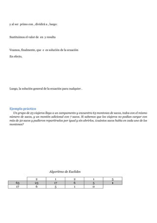 y al ser primo con , dividirá a , luego:
Sustituimos el valor de en y resulta
Veamos, finalmente, que e es solución de la ecuación
En efecto,
Luego, la solución general de la ecuación para cualquier .
Ejemplo práctico
Un grupo de 23 viajeros llega a un campamento y encuentra 63 montones de sacos, todos con el mismo
número de sacos, y un montón adicional con 7 sacos. Si sabemos que los viajeros no podían cargar con
más de 50 sacos y pudieron repartírselos por igual y sin abrirlos, ¿cuántos sacos había en cada uno de los
montones?
Algoritmo de Euclides
2 1 2 1 5
63 23 17 6 5 1
17 6 5 1 0
 