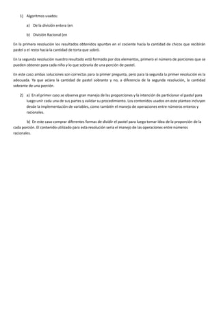 1) Algoritmos usados:
a) De la división entera (en
b) División Racional (en
En la primera resolución los resultados obtenidos apuntan en el cociente hacia la cantidad de chicos que recibirán
pastel y el resto hacia la cantidad de torta que sobró.
En la segunda resolución nuestro resultado está formado por dos elementos, primero el número de porciones que se
pueden obtener para cada niño y lo que sobraría de una porción de pastel.
En este caso ambas soluciones son correctas para la primer pregunta, pero para la segunda la primer resolución es la
adecuada. Ya que aclara la cantidad de pastel sobrante y no, a diferencia de la segunda resolución, la cantidad
sobrante de una porción.
2) a) En el primer caso se observa gran manejo de las proporciones y la intención de particionar el pastel para
luego unir cada una de sus partes y validar su procedimiento. Los contenidos usados en este planteo incluyen
desde la implementación de variables, como también el manejo de operaciones entre números enteros y
racionales.
b) En este caso comprar diferentes formas de dividir el pastel para luego tomar idea de la proporción de la
cada porción. El contenido utilizado para esta resolución sería el manejo de las operaciones entre números
racionales.
 