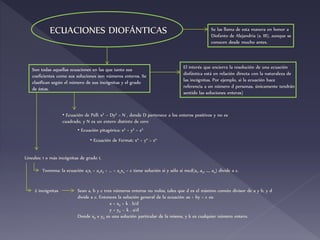 ECUACIONES DIOFÁNTICAS
Son todas aquellas ecuaciones en las que tanto sus
coeficientes como sus soluciones son números enteros. Se
clasifican según el número de sus incógnitas y el grado
de éstas.
Se las llama de esta manera en honor a
Diofanto de Alejandría (s. III), aunque se
conocen desde mucho antes.
El interés que encierra la resolución de una ecuación
diofántica está en relación directa con la naturaleza de
las incógnitas. Por ejemplo, si la ecuación hace
referencia a un número d personas, únicamente tendrán
sentido las soluciones enteras)
• Ecuación de Pell: x2 – Dy2 = N , donde D pertenece a los enteros positivos y no es
cuadrado, y N es un entero distinto de cero
• Ecuación pitagórica: x2 + y2 = z2
• Ecuación de Fermat: xn + yn = zn
Lineales: 1 o más incógnitas de grado 1.
Teorema: la ecuación a1x1 + a2x2 + … + anxn = c tiene solución si y sólo si mcd(a1, a2, …, an) divide a c.
Sean a, b y c tres números enteros no nulos, tales que d es el máximo común divisor de a y b, y d
divide a c. Entonces la solución general de la ecuación ax + by = c es:
x = x0 + k . b/d
y = y0 – k . a/d
Donde x0 e y0 es una solución particular de la misma, y k es cualquier número entero.
2 incógnitas
 