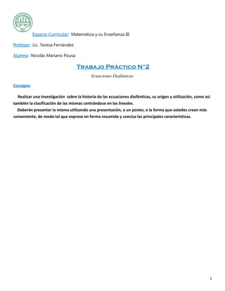 Espacio Curricular: Matemática y su Enseñanza III
Profesor: Lic. Teresa Fernández
Alumno: Nicolás Mariano Pousa
Trabajo Práctico N°2
Ecuaciones Diofánticas
Consigna:
Realizar una investigación sobre la historia de las ecuaciones diofánticas, su origen y utilización, como así
también la clasificación de las mismas centrándose en las lineales.
Deberán presentar la misma utilizando una presentación, o un poster, o la forma que ustedes crean más
conveniente, de modo tal que exprese en forma resumida y concisa las principales características.
1
 