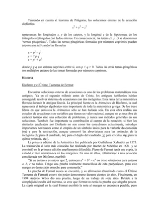 Teniendo en cuenta el teorema de Pitágoras, las soluciones enteras de la ecuación
diofántica
x2
+ y2
= z2
representan las longitudes x, y de los catetos, y la longitud z de la hipotenusa de los
triángulos rectángulos con lados enteros. En consecuencia, las ternas (x, y, z) se denominan
“ternas pitagóricas”. Todas las ternas pitagóricas formadas por números coprimos pueden
encontrarse utilizando las fórmulas
x = p2
– q2
y = 2 p q
z = p2
+ q2
donde p y q son enteros coprimos entre sí, con p > q > 0. Todas las otras ternas pitagóricas
son múltiplos enteros de las ternas formadas por números coprimos.
Historia
Diofanto y el Último Teorema de Fermat
Encontrar soluciones enteras de ecuaciones es uno de los problemas matemáticos más
antiguos. Ya en el segundo milenio antes de Cristo, los antiguos babilonios habían
conseguido resolver sistemas de ecuaciones con dos incógnitas. Esta rama de la matemática
floreció durante la Antigua Grecia. La principal fuente es la Aritmética de Diofanto, la cual
representa el trabajo algebraico más importante de toda la matemática griega. De los trece
libros en que consistía la Aritmética sólo se han hallado seis. En esta obra realiza sus
estudios de ecuaciones con variables que tienen un valor racional, aunque no es una obra de
carácter teórico sino una colección de problemas, y nunca usó métodos generales en sus
soluciones. También fue importante su contribución al campo de la notación; si bien los
símbolos empleados por Diofanto no son como los concebimos actualmente, introdujo
importantes novedades como el empleo de un símbolo único para la variable desconocida
(στ) y para la sustracción, aunque conservó las abreviaturas para las potencias de la
incógnita (δς para el cuadrado, δδς para el duplo del cuadrado, χς para el cubo, δχς para la
quinta potencia, etc.).
La primera edición de la Aritmética fue publicada por Guilielmus Xylander en 1575.
La traducción al latín más conocida fue realizada por Bachet de Méziriac en 1621, y se
convirtió en la primera edición ampliamente difundida. Pierre de Fermat tenía una copia, la
estudió e hizo anotaciones en los márgenes. En uno de ellos, refiriéndose a una ecuación
considerada por Diofanto, escribió:
“Si un entero n es mayor que 2, entonces an
+ bn
= cn
no tiene soluciones para enteros
a, b, c no nulos. Tengo una prueba realmente maravillosa de esta proposición, pero este
margen es demasiado estrecho para contenerla.”
La prueba de Fermat nunca se encontró, y su afirmación (bautizada como el Último
Teorema de Fermat) estuvo sin poder demostrarse durante cientos de años. Finalmente, en
1994 Andrew Wiles dio una prueba, luego de un trabajo de siete años. Debido a la
complejidad oculta del teorema, se cree que Fermat no tenía la prueba que alegaba poseer.
La copia original en la cual Fermat escribió la nota al margen se encuentra perdida, pero
 