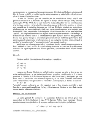 sus comentarios se conocen por la nueva reimpresión del trabajo de Diofanto editada por el
hijo de Fermat en 1670, la cual incluye las anotaciones que su padre había realizado (entre
ellos, el famoso Último Teorema).
La obra de Diofanto, que era conocida por los matemáticos árabes, ejerció una
profunda influencia en el desarrollo del álgebra en Europa a fines del siglo XVI y a través
de los siglos XVII y XVIII. Se lo suele llamar “el padre del álgebra” por sus contribuciones
a la teoría de números y a la notación matemática, ya que la Aritmética contiene el primer
uso conocido de la notación sincopada, no retórica. Diofanto introdujo un simbolismo
algebraico que usa una notación abreviada para operaciones frecuentes, y un símbolo para
la incógnita y para las potencias de la incógnita. Al utilizar una abreviación para la palabra
“igual a”, dio un paso fundamental del álgebra verbal al álgebra simbólica. Sin embargo, a
la notación de Diofanto todavía le faltaban recursos para expresar métodos más generales,
lo que hizo que su trabajo se concentrara principalmente en problemas particulares. Por
ejemplo, cuando un problema involucraba más de una incógnita, Diofanto estaba obligado a
escribir “primera incógnita”, “segunda incógnita”, etc. usando palabras.
Muchos de sus métodos para resolver ecuaciones lineales y cuadráticas se remontan a
la era babilónica. Pese a su falta de organización y estructura, su colección de problemas se
considera un logro importante que no fue apreciado y desarrollado hasta mucho tiempo
después.
Ejemplo:
Diofanto analizó 3 tipos distintos de ecuaciones cuadráticas:
ax2
+ bx = c
ax2
= bx + c
ax2
+ c = bx
La razón por la cual Diofanto no unificó los tres casos en uno sólo se debe a que no
tenía noción del cero y a que evitaba coeficientes negativos considerando a, b, c como
positivos. A Diofanto le alcanzaba con llegar a una solución racional, y no requería que esta
fuera entera. Consideraba a los números negativos y a las raíces cuadradas irracionales
como “innecesarias”, “insignificantes” o “absurdas”. Como ejemplo, el llama a la ecuación
4 = 4x + 20
“absurda” porque conllevaría un valor negativo para x. Una solución era todo lo que
buscaba en una ecuación cuadrática. No hay evidencia de que Diofanto se haya dado cuenta
de que podrían haber dos soluciones.
Del siglo XVII a la actualidad
La teoría general de resolución de ecuaciones diofánticas de primer grado fue
desarrollada por C.G. Bachet en el siglo XVII. Fermat, Wallis, Euler, Lagrange y Gauss
estudiaron ecuaciones diofánticas de segundo grado con dos incógnitas, de la forma:
ax2
+ bxy + cy2
+ dx + ey + f = 0
donde los coeficientes a,b,c,d,e,f son enteros.
 