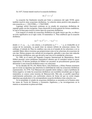 En 1657, Fermat intentó resolver la ecuación diofántica
61 x2
+ 1 = y2
La ecuación fue finalmente resuelta por Euler a comienzos del siglo XVIII, quien
también resolvió otras ecuaciones diofánticas. La solución entera positiva más pequeña a
esta ecuación es x = 226153980, y = 1766319049.
Lagrange utilizó fracciones continuas en su estudio de ecuaciones diofánticas de
segundo grado con dos incógnitas. Gauss desarrolló la teoría general de formas cuadráticas,
la cual es la base para resolver ciertos tipos de ecuaciones diofánticas.
Con respecto al estudio de ecuaciones diofánticas de grado mayor que dos, se obtuvo
un éxito significativo en el siglo veinte. El matemático A. Thue estableció que la ecuación
diofántica
a0 xn
+ a1 xn-1
y + ... + an yn
= c
donde n ≥ 3, a0, ... an, c son enteros, y el polinomio a0 tn
+ ... + an es irreducible en el
cuerpo de los racionales, no puede tener un número infinito de soluciones enteras. Sin
embargo, el método de Thue no establece una cota en el tamaño de las soluciones o en su
cantidad. Baker obtuvo teoremas que proporcionan cotas en las soluciones de ecuaciones de
este tipo. Delone propuso otro método de investigación, aplicable a una clase más reducida
de ecuaciones diofánticas, pero que devuelve una cota en la cantidad de soluciones.
En 1900, en el marco del Segundo Congreso Internacional de Matemáticas, David
Hilbert presentó varios problemas matemáticos abiertos que él consideró tenían la mayor
importancia. El décimo problema de Hilbert era encontrar un procedimiento general para
determinar si una ecuación diofántica tenía o no soluciones.
En las décadas del 50 y 60, Martin Davis, Julia Robinson, y Hilary Putnam mostraron
que no existe un algoritmo que determine la solubilidad de todas las ecuaciones diofánticas
exponenciales. En 1970, Yuri Matiyasevich expandió dicho trabajo y zanjó el problema de
forma negativa: no todas las ecuaciones diofánticas son resolubles (resultado que en lógica
matemática se conoce como teorema de Matiyasevich). Más aún, es posible especificar
explícitamente polinomios con coeficientes enteros de forma tal que no exista ningún
algoritmo que pueda decir si la correspondiente ecuación diofántica tiene solución o no.
En la actualidad, el estudio de ecuaciones diofánticas se encuentra en la frontera entre
las ramas de Teoría de Números y Geometría Algebraica, y las investigaciones en la
materia se encuentran en plena actividad.
 