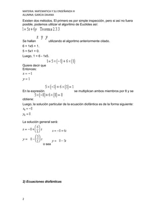 MATERIA: MATEMATICA Y SU ENSEÑANZA III
ALUMNA: GARCIA DAIANA
Existen dos métodos. El primero es por simple inspección, pero si así no fuera
posible, podemos utilizar el algoritmo de Euclides así:
Se hallan utilizando el algoritmo anteriormente citado.
6 = 1x5 + 1.
5 = 5x1 + 0.
Luego, 1 = 6 - 1x5.
Quiere decir que
Entonces:
En la expresión se multiplican ambos miembros por 8 y se
obtiene: .
Luego, la solución particular de la ecuación diofántica es de la forma siguiente:
La solución general será:
o sea
2) Ecuaciones diofánticas
2
 