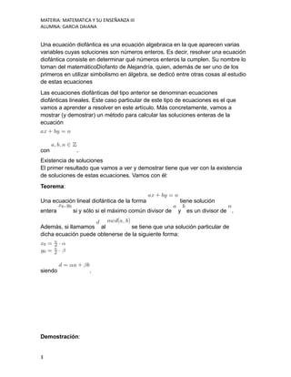 MATERIA: MATEMATICA Y SU ENSEÑANZA III
ALUMNA: GARCIA DAIANA
Una ecuación diofántica es una ecuación algebraica en la que aparecen varias
variables cuyas soluciones son números enteros. Es decir, resolver una ecuación
diofántica consiste en determinar qué números enteros la cumplen. Su nombre lo
toman del matemáticoDiofanto de Alejandría, quien, además de ser uno de los
primeros en utilizar simbolismo en álgebra, se dedicó entre otras cosas al estudio
de estas ecuaciones
Las ecuaciones diofánticas del tipo anterior se denominan ecuaciones
diofánticas lineales. Este caso particular de este tipo de ecuaciones es el que
vamos a aprender a resolver en este artículo. Más concretamente, vamos a
mostrar (y demostrar) un método para calcular las soluciones enteras de la
ecuación
con .
Existencia de soluciones
El primer resultado que vamos a ver y demostrar tiene que ver con la existencia
de soluciones de estas ecuaciones. Vamos con él:
Teorema:
Una ecuación lineal diofántica de la forma tiene solución
entera si y sólo si el máximo común divisor de y es un divisor de .
Además, si llamamos al se tiene que una solución particular de
dicha ecuación puede obtenerse de la siguiente forma:
siendo .
Demostración:
3
 
