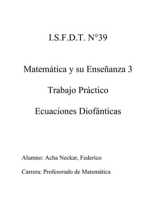 I.S.F.D.T. N°39
Matemática y su Enseñanza 3
Trabajo Práctico
Ecuaciones Diofánticas
Alumno: Acha Neckar, Federico
Carrera: Profesorado de Matemática
 