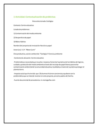 1-Actividad. Contextualizaciónde problemas
Áreaseleccionada: Ecológica
Contexto:Centroeducativo
Listadode problemas:
1) Contaminacióndel medioambiente
2) Desperdiciode papel
3) Malos hábitos
Nombre del proyectode innovación: Reciclatupapel
Autor(es):I.E.P.“Mane Curie”
Áreaproductiva,social oambiental: “Ecológica”Cienciayambiente
-Contextode ubicación: Centroeducativo
-Problemáticaonecesidadque resuelve: mejoraryfomentarlapráctica de loshábitosde higiene,
cuidadoy proteccióndel medioambienteatravésdel reciclaje de papel blancoparaevitar
contaminaciónambientalde lacomunidadeducativa,localidadya travésde la prácticaprotegerel
planetatierra
-Impactosocial que ha tenido:que 20 alumnoshicieronconcienciayayudaronconla
problemáticaque se tratade resolvereneste proyecto,asícomo padresde familia.
-Fuente documental de procedencia: m.monografias.com
 