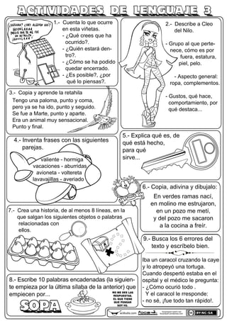 1.- Cuenta lo que ocurre
en esta viñetas.
- ¿Qué crees que ha
ocurrido?.
- ¿Quién estará den-
tro?.
- ¿Cómo se ha podido
quedar encerrado.
- ¿Es posible?, ¿por
qué lo piensas?.
3.- Copia y aprende la retahila
Tengo una paloma, punto y coma,
pero ya se ha ido, punto y seguido.
Se fue a Marte, punto y aparte.
Era un animal muy sensacional.
Punto y final.
2.- Describe a Cleo
del Nilo.
- Grupo al que perte-
nece, cómo es por
fuera, estatura,
piel, pelo.
- Aspecto general:
ropa, complementos.
- Gustos, qué hace,
comportamiento, por
qué destaca...
4.- Inventa frases.
7.- Crea una historia, de al menos 8 líneas, en la
que salgan los siguientes objetos o palabras
relacionadas con
ellos.
6.- Copia, adivina y dibujalo:
5.- Explica qué es, de
qué está hecho,
para qué
sirve...
8.- Escribe 10 palabras encadenadas (la siguien-
te empieza por la última sílaba de la anterior) que
empiecen por...
SOPA
En verdes ramas nací,
en molino me estrujaron,
en un pozo me metí,
y del pozo me sacaron
a la cocina a freír.
9.- Busca los 6 errores del
texto y escríbelo bien.
ACTIVIDADES DE LENGUAJE 3
actiludis.com
focaclipart.net23.net
focaclipart.wordpress.com
4.- Inventa frases con las siguientes
parejas.
valiente - hormiga
vacaciones - aburridas
avioneta - voltereta
lavavajillas - averiado
NO ME DES LAS
RESPUESTAS.
EL QUE TIENE
QUE PENSAR
SOY YO.
Iba un caracol cruzando la caye
y lo atropeyó una tortuga.
Cuando despertó estaba en el
ospital y el médico le pregunta:
- ¿Cómo ocurió todo .
Y el caracol le rresponde:
- no sé, ¡fue todo tan rápido!.
 