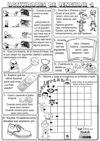 1.- Cuenta lo que
ocurre en esta
viñeta.
- ¿Qué hace el
perro pequeño?.
- ¿Y el grande?.
- ¿Por que crees
que hace eso el
más pequeño?.
- ¿Haz visto hacer
eso alguna vez a
alguna persona.
7.- Copia y aprende el traba-
lenguas
Cuando como poco coco,
poco coco compro.
Cuando compro poco coco,
poco coco como.
2.- Describe a Phineas y Ferb
- Grupo al que perte-
necen, cómo son por
fuera, estatura, piel,
pelo...
- Aspecto general:
ropa, complementos.
- Gustos, qué hacen,
comportamiento, por qué destacan...
4.- Crea una historia, de al menos 8 líneas, en
la que salgan los siguientes objetos o palabras
relacionadas con ellos.
6.- Explica qué es,
cómo fucional,
para qué sirve...
¿Lo has
usado?.
8.- Escribe 10 palabras enca-
denadas que empiecen por...
ACTIVIDADES DE LENGUAJE 4
actiludis.com
focaclipart.net23.net
focaclipart.wordpress.com
3.- Inventa
frases
con las
siguientes
parejas.
libro - misterio
historia - monstruitos
perro - gato
detective - robo
9.- Recorta y pega el crucigrama en tu libreta y hazlo.
¿Qué sabes de la palabra que
señala la flecha blanca?.
5.- Cuenta en tu
libreta un
chiste.
 