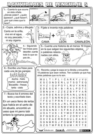 1.- Cuenta lo que ocurre
en ésta viñeta.
¿Dónde están?, ¿quién
aparece?, ¿qué hacen?,
¿por qué crees que lo
hace?...
4.- Siguiendo
las líneas para
describir, cuenta
todo lo que se-
pas de...
6.- Escribe una frase para
cada una de las parejas:
ACTIVIDADES DE LENGUAJE 5
actiludis.com focaclipart.net23.net
focaclipart.wordpress.com
3.- Fíjate e inventa más palabras
ducha - hielo
mamá - astronauta
Bocadillo - fresas
tarta - cielo
8.- Recorta y pega la sopa en tu libreta y encuentra
10 palabras que sean verbos. Ten cuidado ya que hay
otras palabras que no lo son.
5.- Cuenta una historia de al menos 10 líneas
en la que salgan los siguientes objetos
o palabras relacio-
nadas con ellos.
2.- Copia, adivina y dibujalo:
Canto en la orilla,
vivo en el agua,
no soy pescado,
ni soy cigarra.
+ =
CAMA LEÓN CAMALEÓN
7.- Busca los 6 errores del
texto y escríbelo bien.
En un ueco lleno de ierba
que había en el uerto de
mi abuelo, encontré un
ueso que mi perro tobi
entero la semana pasada.
 