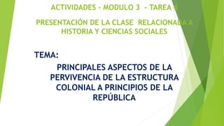 ACTIVIDADES – MODULO 3 - TAREA 4
PRESENTACIÓN DE LA CLASE RELACIONADA A
HISTORIA Y CIENCIAS SOCIALES
TEMA:
PRINCIPALES ASPECTOS DE LA
PERVIVENCIA DE LA ESTRUCTURA
COLONIAL A PRINCIPIOS DE LA
REPÚBLICA
 