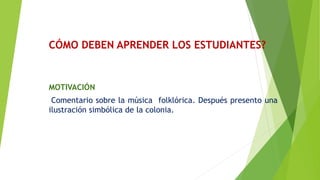 CÓMO DEBEN APRENDER LOS ESTUDIANTES?
MOTIVACIÓN
Comentario sobre la música folklórica. Después presento una
ilustración simbólica de la colonia.
 