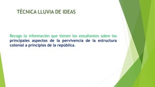 TÉCNICA LLUVIA DE IDEAS
Recogo la información que tienen los estudiantes sobre los
principales aspectos de la pervivencia de la estructura
colonial a principios de la república.
 