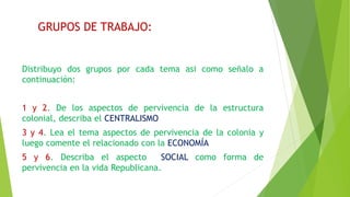 GRUPOS DE TRABAJO:
Distribuyo dos grupos por cada tema asi como señalo a
continuación:
1 y 2. De los aspectos de pervivencia de la estructura
colonial, describa el CENTRALISMO
3 y 4. Lea el tema aspectos de pervivencia de la colonia y
luego comente el relacionado con la ECONOMÍA
5 y 6. Describa el aspecto SOCIAL como forma de
pervivencia en la vida Republicana.
 