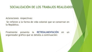 SOCIALIZACIÓN DE LOS TRABAJOS REALIZADOS
Aclaraciones respectivas:
Se refieren a la forma de vida colonial que se conservan en
la República.
Finalmente presento la RETROALIMENTACIÓN en un
organizador gráfico que se detalla a continuación:
 