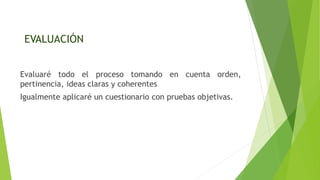EVALUACIÓN
Evaluaré todo el proceso tomando en cuenta orden,
pertinencia, ideas claras y coherentes
Igualmente aplicaré un cuestionario con pruebas objetivas.
 