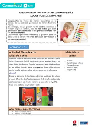 ACTIVIDADES PARA TRABAJAR EN CASA CON LOS PEQUEÑOS
¡LOCOS POR LOS NÚMEROS!
Actividad: Tapinúmeros
Niños de 5 años
Materiales a
utilizar
Creamos tableros compuestos por 9 círculos; en su interior debe
haber números del 2 al 12, escritos de manera aleatoria. Luego, los
niños deben tirar 2 dados. Aquellos que tengan la cantidad mostrada
en su tablero deberán sacar una tapa que tenga dicho número
escrito en ella; quien complete primero todos sus círculos gana.
¿Cómo?
Dibuja el contorno de las tapas sobre las cartulinas de colores
creando diferentes diseños (compuestos de 9 círculos cada uno) y
escribe dentro de los círculos números al azar entre el 2 y el 12.
Pega cada cartulina en un cartón y ¡listo!
• Cartón
• Cartulinas de colores
• Tapas plásticas
• Plumón negro
• Pegamento
Aprendizajes que logramos
• Reconocimiento numérico
• Atención y concentración
Los pequeños se inician de manera espontánea en el
conteo. Es una actividad que realizan de manera totalmente
natural.
Sin embargo, aunque pueden repetir palabras numéricas o
realizar pequeños conteos, esto no nos indica que estén
preparados para adentrarse en las grafías numéricas o en
los cálculos escritos.
Los números representan cantidades y si queremos poner las
bases para el cálculo, debemos comenzar por trabajar el
concepto de cantidad.
ACTIVIDAD N.° 1
 