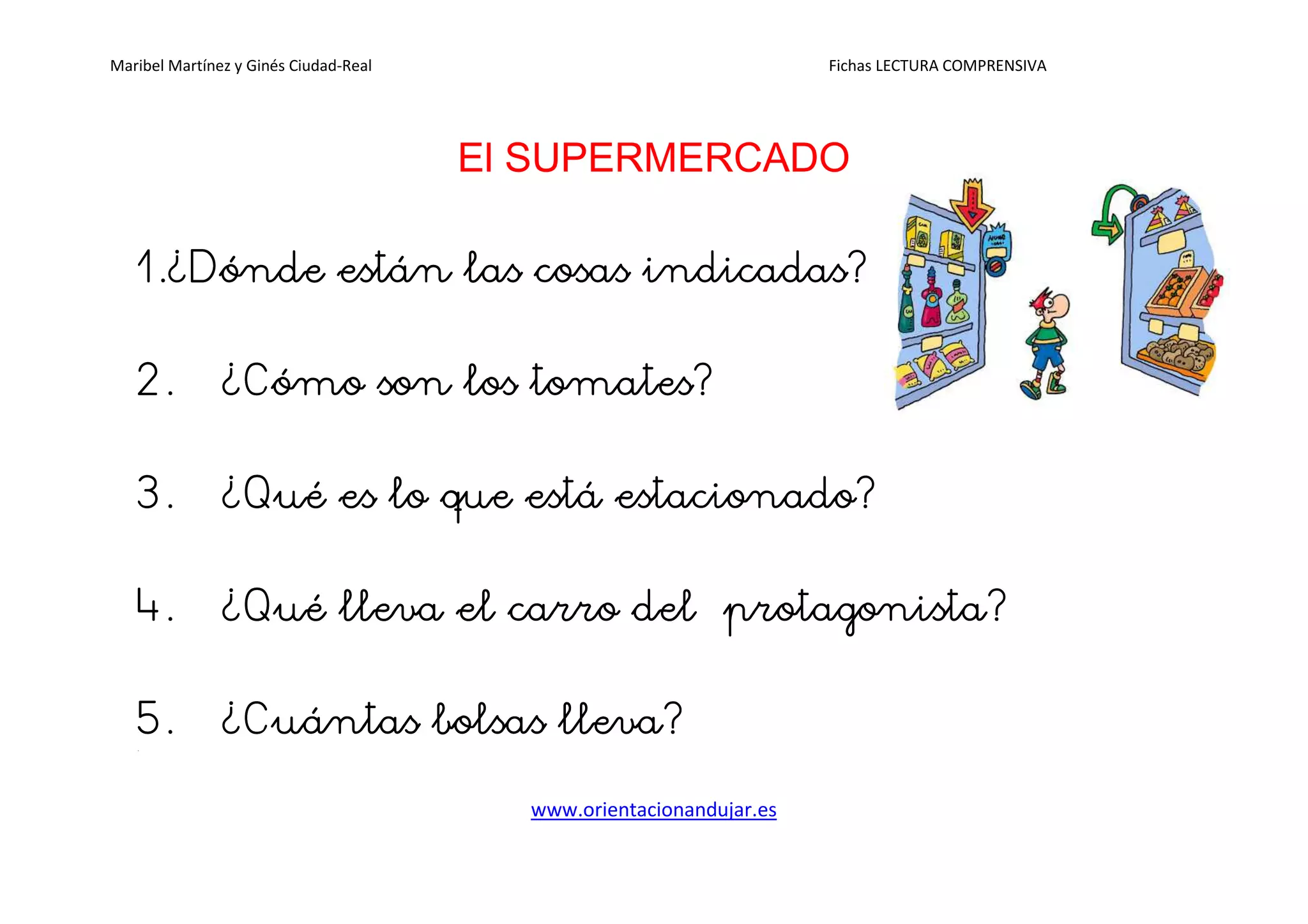 Maribel Martínez y Ginés Ciudad-Real Fichas LECTURA COMPRENSIVA
www.orientacionandujar.es
El SUPERMERCADO
1.1.1.1.¿Dónde¿Dónde¿Dónde¿Dónde están las cosas indicadas?están las cosas indicadas?están las cosas indicadas?están las cosas indicadas?
2.2.2.2. ¿Cómo¿Cómo¿Cómo¿Cómo son los tomates?son los tomates?son los tomates?son los tomates?
3.3.3.3. ¿¿¿¿Qué es lo que está estacionado?Qué es lo que está estacionado?Qué es lo que está estacionado?Qué es lo que está estacionado?
4.4.4.4. ¿Qué¿Qué¿Qué¿Qué lleva el carro del protalleva el carro del protalleva el carro del protalleva el carro del protagogogogonista?nista?nista?nista?
5.5.5.5. ¿Cuántas¿Cuántas¿Cuántas¿Cuántas bolsas lleva?bolsas lleva?bolsas lleva?bolsas lleva?6.
 