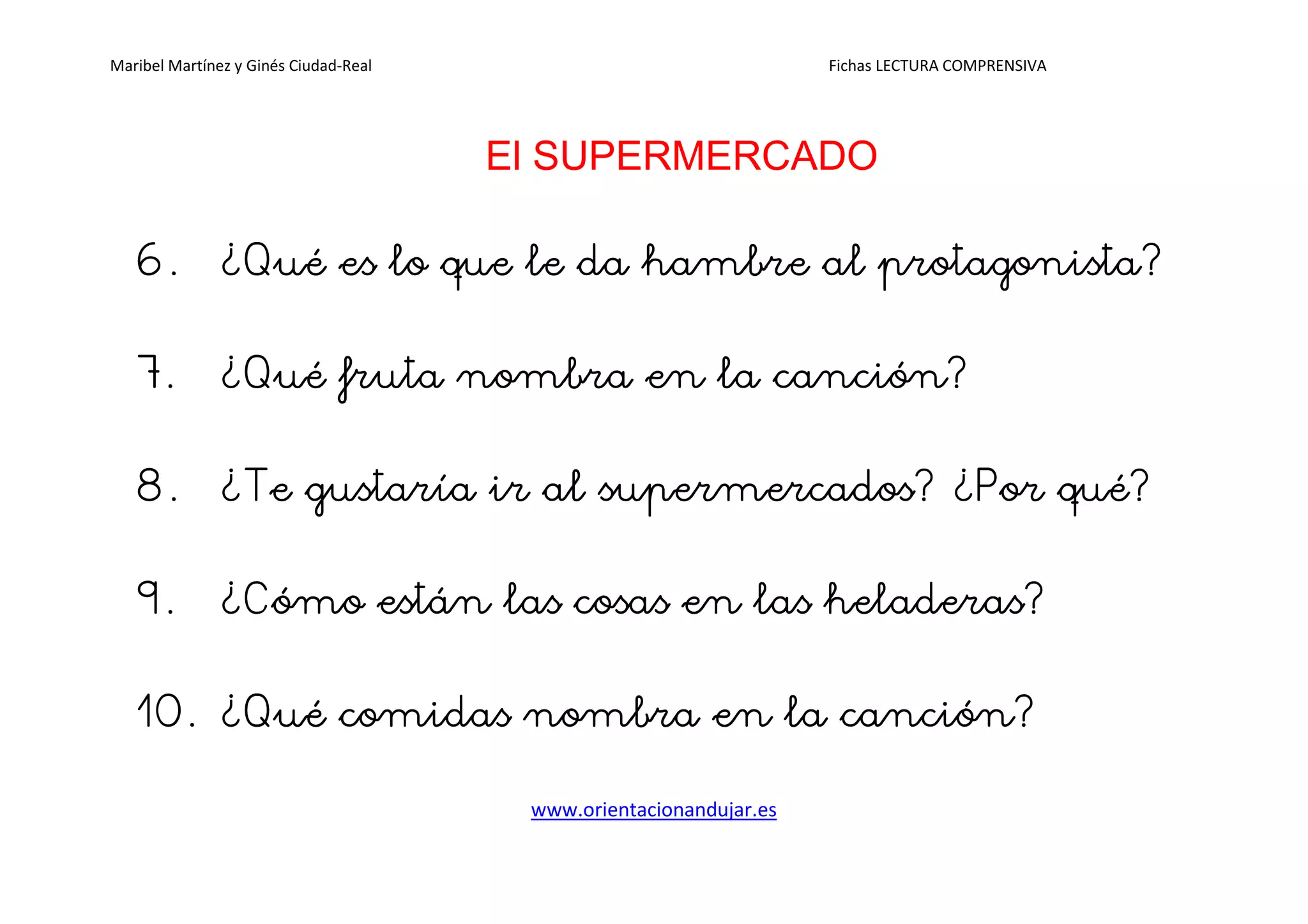 Maribel Martínez y Ginés Ciudad-Real Fichas LECTURA COMPRENSIVA
www.orientacionandujar.es
El SUPERMERCADO
6.6.6.6. ¿Qué¿Qué¿Qué¿Qué es lo que le da hambre ales lo que le da hambre ales lo que le da hambre ales lo que le da hambre al protagonistaprotagonistaprotagonistaprotagonista????
7.7.7.7. ¿¿¿¿QuQuQuQuéééé fruta nombra en la canción?fruta nombra en la canción?fruta nombra en la canción?fruta nombra en la canción?
8.8.8.8. ¿¿¿¿Te gustaríaTe gustaríaTe gustaríaTe gustaría ir al supermercadoir al supermercadoir al supermercadoir al supermercadossss? ¿Por qué?? ¿Por qué?? ¿Por qué?? ¿Por qué?
9.9.9.9. ¿Cómo es¿Cómo es¿Cómo es¿Cómo están las cosas en las heladeras?tán las cosas en las heladeras?tán las cosas en las heladeras?tán las cosas en las heladeras?
10.10.10.10. ¿¿¿¿Qué comidas nombra en la canción?Qué comidas nombra en la canción?Qué comidas nombra en la canción?Qué comidas nombra en la canción?
 