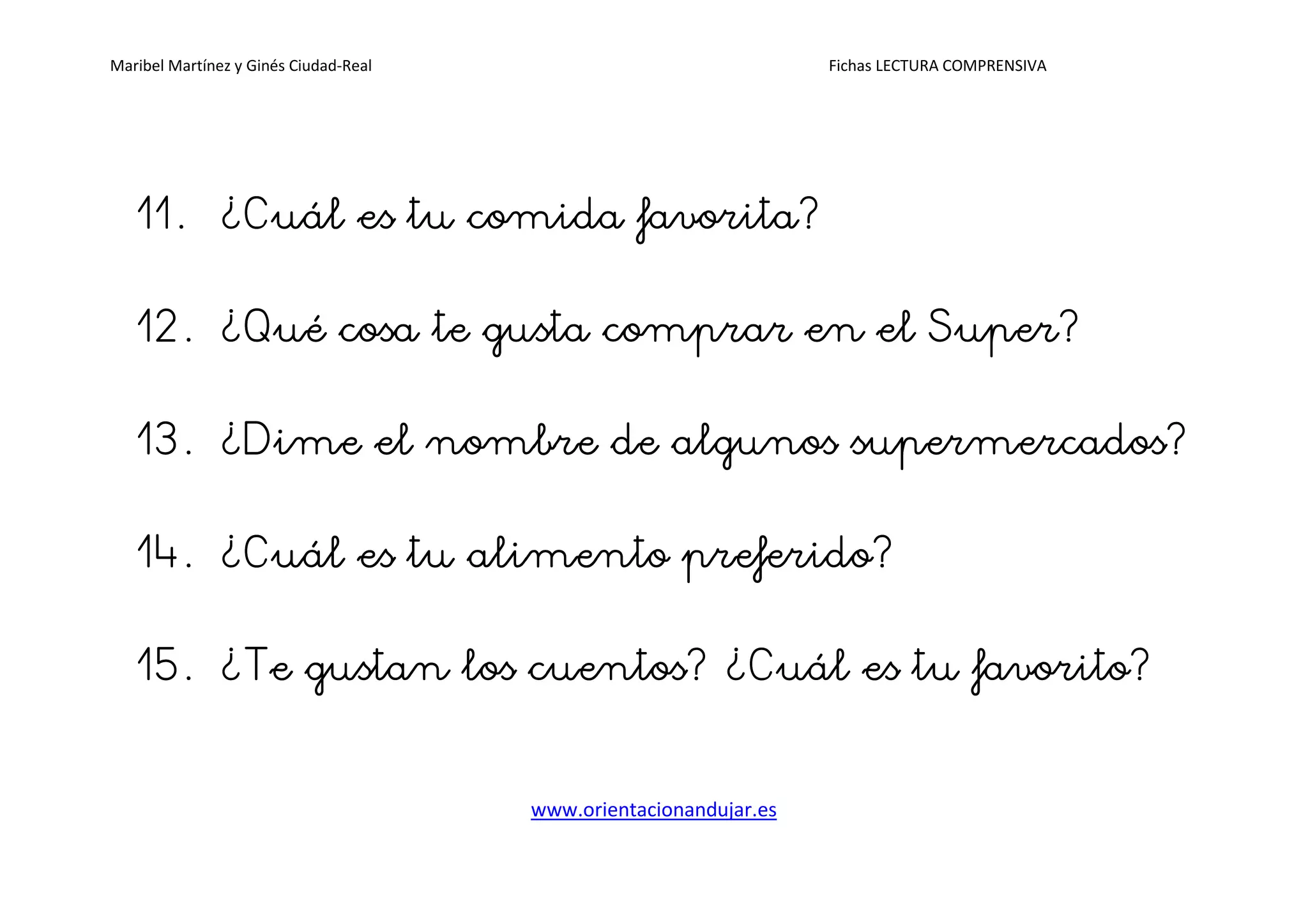Maribel Martínez y Ginés Ciudad-Real Fichas LECTURA COMPRENSIVA
www.orientacionandujar.es
11.11.11.11. ¿Cuál es tu comida favorita?¿Cuál es tu comida favorita?¿Cuál es tu comida favorita?¿Cuál es tu comida favorita?
12.12.12.12. ¿Qué¿Qué¿Qué¿Qué cosa te gusta comprar en el Super?cosa te gusta comprar en el Super?cosa te gusta comprar en el Super?cosa te gusta comprar en el Super?
13.13.13.13. ¿Dime el nombre de algunos supermercados?¿Dime el nombre de algunos supermercados?¿Dime el nombre de algunos supermercados?¿Dime el nombre de algunos supermercados?
14.14.14.14. ¿Cuál¿Cuál¿Cuál¿Cuál es tu alimentoes tu alimentoes tu alimentoes tu alimento preferido?preferido?preferido?preferido?
15.15.15.15. ¿Te gustan los cuentos¿Te gustan los cuentos¿Te gustan los cuentos¿Te gustan los cuentos? ¿? ¿? ¿? ¿CuálCuálCuálCuál es tues tues tues tu favorito?favorito?favorito?favorito?
 