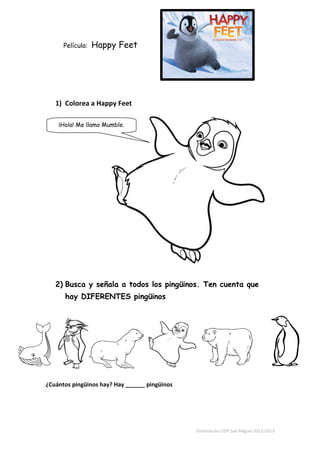 Película:   Happy Feet




   1) Colorea a Happy Feet

    ¡Hola! Me llamo Mumble.




   2) Busca y señala a todos los pingüinos. Ten cuenta que
      hay DIFERENTES pingüinos




¿Cuántos pingüinos hay? Hay ______ pingüinos




                                               Orientación CEIP San Miguel 2012-2013
 