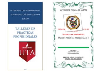 UNIVERSIDAD TÈCNICA DE AMBATO
FACULTAD DE CIENCIAS HUMANAS Y DE LA
EDUCACIÒN
DOCENCIA EN INFORMÀTICA
TALER DE PRÁCTICAS PROFESIONALES II
ACTIVIDADES DEL DESARROLLO DEL
PENSAMIENTO CRÍTICO, CREATIVO Y
LOGIGO
TALLERES DE
PRACTICAS
PROFESIONALES
2016
AUTORES:
LILIANA HIDALGO
CRISTHIAN TAMAMI
DOCENTE: ING.MG. RINA SÁNCHEZ
OCTUBRE 2015- MARZO 2016
 