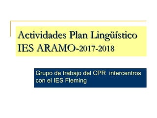 Actividades Plan LingüísticoActividades Plan Lingüístico
IES ARAMO-IES ARAMO-2017-20182017-2018
Grupo de trabajo del CPR intercentros
con el IES Fleming
 