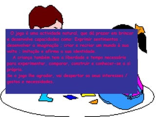 O jogo é uma actividade natural, que dá prazer em brincar e desenvolve capacidades como: Exprimir sentimentos ; desenvolver a imaginação ; criar e recriar um mundo à sua volta ; imitação e afirma a sua identidade. A criança também tem a liberdade e tempo necessário para experimentar, comparar, construir e conhecer-se a si própria. Se o jogo lhe agradar, vai despertar os seus interesses / gostos e necessidades. 