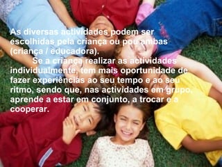 As diversas actividades podem ser escolhidas pela criança ou pou ambas (criança / educadora). Se a criança realizar as actividades individualmente, tem mais oportunidade de fazer experiências ao seu tempo e ao seu ritmo, sendo que, nas actividades em grupo, aprende a estar em conjunto, a trocar e a cooperar. 