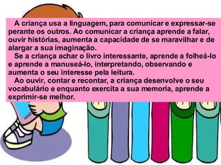 A criança usa a linguagem, para comunicar e expressar-se perante os outros. Ao comunicar a criança aprende a falar, ouvir histórias, aumenta a capacidade de se maravilhar e de alargar a sua imaginação. Se a criança achar o livro interessante, aprende a folheá-lo e aprende a manuseá-lo, interpretando, observando e aumenta o seu interesse pela leitura.  Ao ouvir, contar e recontar, a criança desenvolve o seu vocabulário e enquanto exercita a sua memoria, aprende a exprimir-se melhor.   