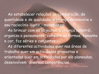 Ao estabelecer relações de comparação, de quantidade e de qualidade, a criança desenvolve o seu raciocínio lógico - matemático. Ao brincar com os objectos, a criança constrói, organiza o pensamento, compara as formas, tamanho e cor, faz séries e conjuntos. As diferentes actividades quer nas áreas de trabalho quer em actividades propostas e orientadas quer em actividades por ela planeadas, desenvolvem  diversas competências. 