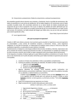 ACTIVIDADES DE REPASO Y PROFUNDIZACIÓN
Preposiciones, adverbios y conjunciones
4
16. Conjunciones y preposiciones: Rodea las conjunciones y subraya las preposiciones:
Mi compañero guardó silencio durante unos instantes y, finalmente, lanzó un gruñido de asentimiento. Mis
labios se extendieron en una sonrisa de satisfacción. No me había tragado un ser monstruoso como le había
sucedido al profeta Jonás. Me encontraba solamente en un barco donde me habían encadenado para
asegurarse de que no iba a escaparme. Por lo que se refería a las palabras de Cedric afirmando que nos
dirigíamos al infierno, a esas alturas yo ya estaba convencido de que nos encaminábamos a un lugar mucho
más cercano. De momento, me había salvado del dragón que había visto y eso ya era más que suficiente
para estarle agradecido a Dios.
César Vidal, El perro de Gudrum
17. Lee el siguiente texto:
¿Por qué no prosperó el esperanto?
Creado en 1887 como idioma universal, tras la primera guerra mundial se impartieron cursos de esperanto
en universidades y otros centros de enseñanza europeos y americanos. Incluso como asignatura
obligatoria. Es muy fácil de aprender, un indoeuropeo de mediana cultura conoce el 75% de las raíces del
vocabulario esperanto, y su gramática es poco extensa e invariable.
Paulatinamente se tradujeron a esta lengua artificial miles de obras científicas y literarias. Aparecieron más
de un centenar de revistas y decenas de estaciones de radio. Los esperantistas se contaban por millones en
los años cincuenta y sesenta, pero la ONU se negó a designarla como única lengua oficial internacional.
Se ha impuesto, en cambio, el idioma inglés por su gran influencia política y económica en el mundo. Poco a
poco se fue disolviendo así el sueño del polaco Zamenhof, quien había inventado el esperanto para acercar
a los pueblos.
a. Localiza en el texto cinco adverbios e indica a qué palabras complementan.
b. Sustituye las palabras subrayadas por adverbios. No deben cambiar el significado:
i. Llegó a la meta con rapidez
ii. Me gusta vivir con tranquilidad
iii. Hicieron el viaje de regreso muy bien.
c. Algunos adverbios de cantidad, como bastante, pueden confundirse con
determinativos y pronombres indefinidos. Indica en este texto si las palabras marcadas
son un adverbio, un determinativo o un pronombre.
A Rubén le gusta bastante ir al cine, aunque a veces no tiene bastante dinero. Luis
le ha regalado hoy una entrada para una película de estreno, y Rubén se pone
bastante contento. Le da las gracias a su hermano y le dice: “Ya te debo bastantes
favores”.
d. Copia cinco preposiciones que aparezcan en el texto.
e. Elige la conjunción del recuadro adecuada para cada oración:
porque, ni, para que, y, sino, o, aunque, pues
i. Seguramente llegaremos a tiempo, __________ es temprano.
ii. Llamó _____________ fuésemos a la fiesta.
iii. No me gusta el cine de terror ________ las películas manga.
iv. Hoy no voy al gimnasio,___________ a natación.
v. Iréis ______________no os apetezca.
vi. Lo sabéis ___________ lo habéis leído.
vii. Isabel ______ Amparo son amigas.
 