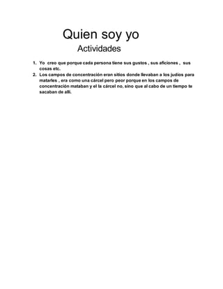 Quien soy yo
Actividades
1. Yo creo que porque cada persona tiene sus gustos , sus aficiones , sus
cosas etc.
2. Los campos de concentración eran sitios donde llevaban a los judíos para
matarles , era como una cárcel pero peor porque en los campos de
concentración mataban y el la cárcel no, sino que al cabo de un tiempo te
sacaban de allí.
 