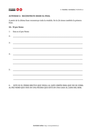 2 ­ Retahílas: Actividades| ProfeDeEle.es
ACTIVIDAD 2:  RECONSTRUYE DESDE EL FINAL
A partir de la última frase reconstruye toda la retahíla. En la 2A tienes también la primera 
frase.
2A­  El pez Nemo 
1 ­    Este es el pez Nemo
2 ­    ___________________________________________________________________________
3 ­    ___________________________________________________________________________
 
        ___________________________________________________________________________
4 ­    ___________________________________________________________________________
        ___________________________________________________________________________
        ___________________________________________________________________________
5 ­    ___________________________________________________________________________
        ___________________________________________________________________________
    
         ___________________________________________________________________________
6 ­    ESTE ES EL PERRO BRUTUS QUE VIGILA AL GATO SIMÓN PARA QUE NO SE COMA 
AL PEZ NEMO QUE VIVE EN UNA PECERA QUE ESTÁ EN UNA CASA AL LADO DEL MAR.
Actividad online: http://www.profedeele.es/2014/06/retahila­actividad­propuesta.html
 