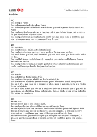 7 ­ Retahílas: Actividades| ProfeDeEle.es
Retahílas 
Actividad online: http://www.profedeele.es/2014/06/retahila­actividad­propuesta.html
3A) 
Este es Iván.
Esta es la fábrica donde trabaja Iván.
Este es el autobús que va a la fábrica donde trabaja Iván.
Este es el bosque por el que pasa el autobús que va a la fábrica donde trabaja Iván.
Este es el árbol que crece en el bosque por el que pasa el autobús que va a la fábrica 
donde trabaja Iván.
Este es el búho Bimbo que vive en el árbol que crece en el bosque por el que pasa el 
autobús que va a la fábrica donde trabaja Iván.  Por eso Bimbo e Iván se ven todos los 
días menos en vacaciones.
3B) 
Este es Juan.
Este es el libro que se está leyendo Juan.
Este es el castillo que sale en el libro que se está leyendo Juan.
Esta es la princesa que vive encerrada en el castillo del libro que se está leyendo Juan.
Este es el dragón que no deja que (escape / no deja escapar a) la princesa que vive 
encerrada en el castillo que sale en en el libro que se está leyendo Juan.
Este es el caballero que mató al dragón que no dejaba (que escapara / escapar a) la 
princesa que vive encerrada en el castillo que sale en en el libro que se está leyendo 
Juan.
2A) 
Este es el pez Nemo
Esta es la pecera donde vive el pez Nemo
Esta es la casa que está al lado del mar en la que que está la pecera donde vive el pez 
Nemo
Este es el gato Simón que vive en la casa que está al lado del mar donde está la pecera 
del pez Nemo al que se quiere comer
Este es el perro Brutus que vigila al gato Simón para que no se coma al pez Nemo que 
vive en una pecera que está en una casa al lado del mar.
2B) 
Esta es Sandra.
Este es el bolso que lleva Sandra todos los días.
Este es el monedero que está en el bolso que lleva Sandra todos los días. 
Este es el dinero que está en el monedero que está en el bolso que lleva Sandra todos 
los días. 
Este es el ladrón que robó el dinero del monedero que estaba en el bolso que llevaba 
Sandra todos los días.
Este es el policía que detuvo al ladrón que había robado el dinero del monedero que 
estaba en el bolso que llevaba Sandra todos los días.  
 