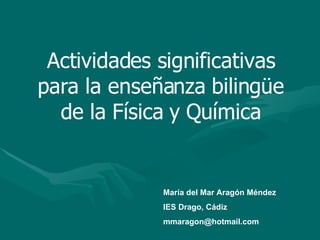 Actividades significativas para la enseñanza bilingüe de la Física y Química María del Mar Aragón Méndez IES Drago, Cádiz [email_address] 